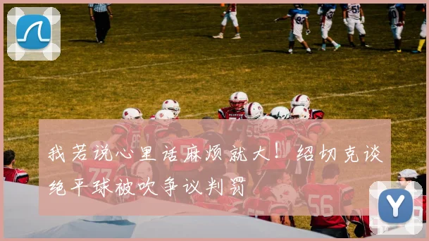 我若说心里话麻烦就大!绍切克谈绝平球被吹争议判罚