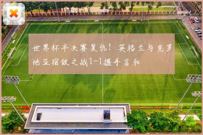 世界杯半决赛复仇!英格兰与克罗地亚宿敌之战1-1握手言和
