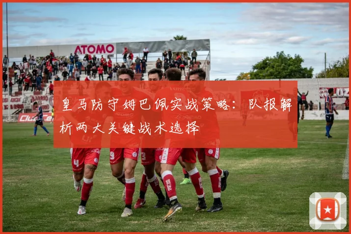 皇马防守姆巴佩实战策略：队报解析两大关键战术选择