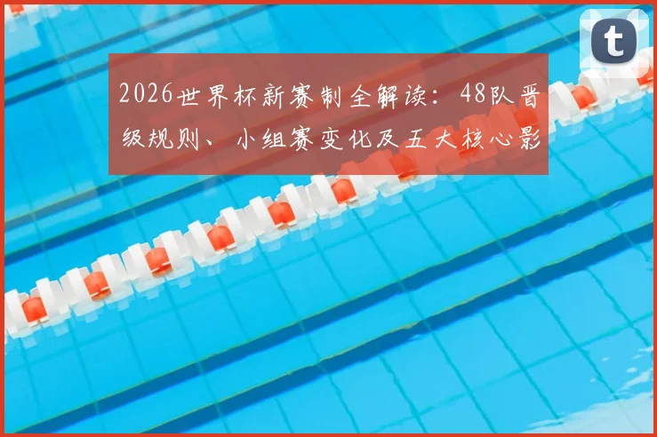 2026世界杯新赛制全解读:48队晋级规则、小组赛变化及五大核心影响