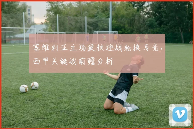 塞维利亚主场疲软迎战轮换马竞,西甲关键战前瞻分析