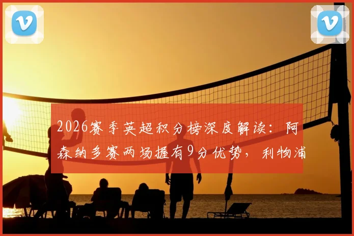2026赛季英超积分榜深度解读：阿森纳多赛两场握有9分优势，利物浦领先切尔西4分意味着什么？
