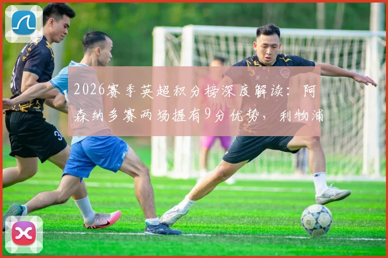 2026赛季英超积分榜深度解读:阿森纳多赛两场握有9分优势,利物浦领先切尔西4分意味着什么?