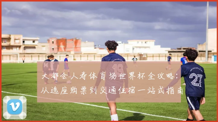 大都会人寿体育场世界杯全攻略:从选座购票到交通住宿一站式指南