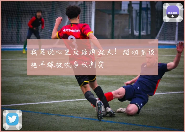 我若说心里话麻烦就大!绍切克谈绝平球被吹争议判罚