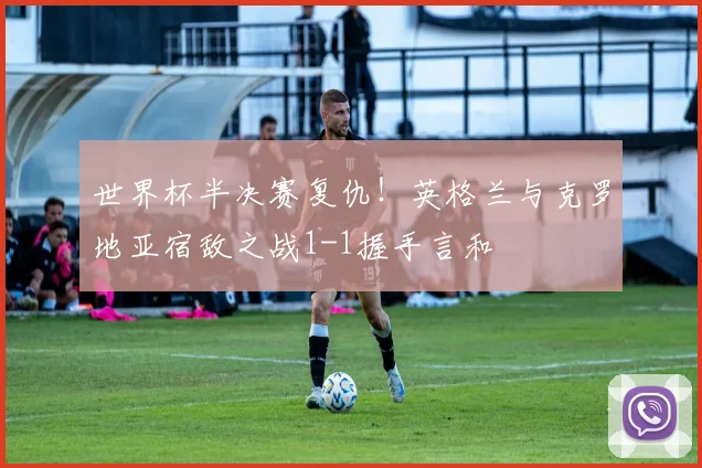 世界杯半决赛复仇！英格兰与克罗地亚宿敌之战1-1握手言和
