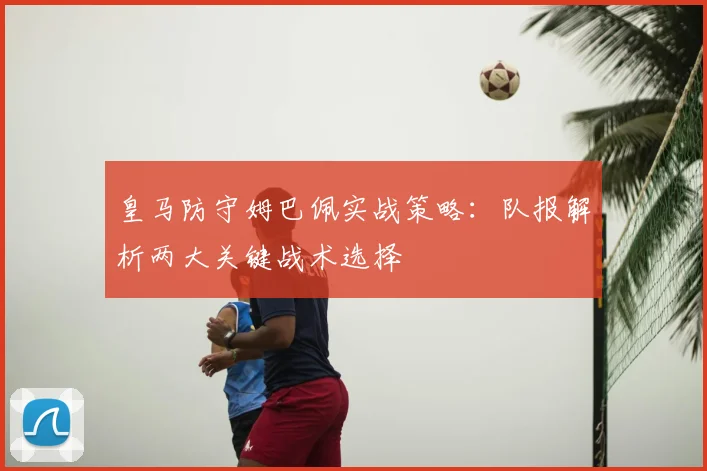 皇马防守姆巴佩实战策略:队报解析两大关键战术选择