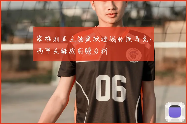 塞维利亚主场疲软迎战轮换马竞,西甲关键战前瞻分析