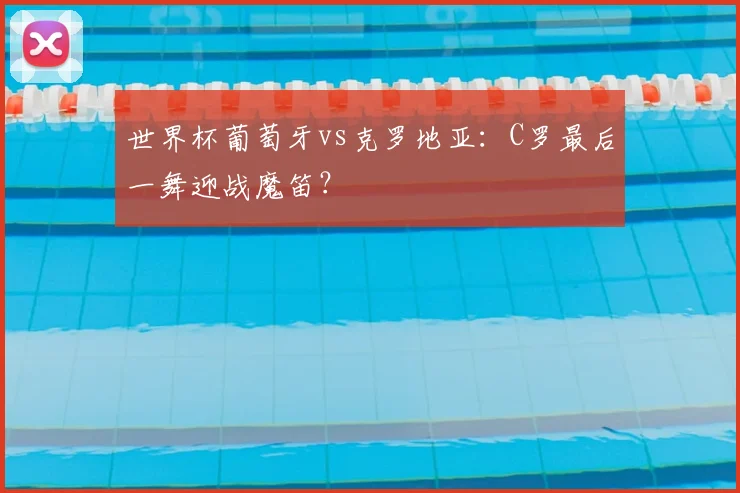 世界杯葡萄牙vs克罗地亚:C罗最后一舞迎战魔笛?